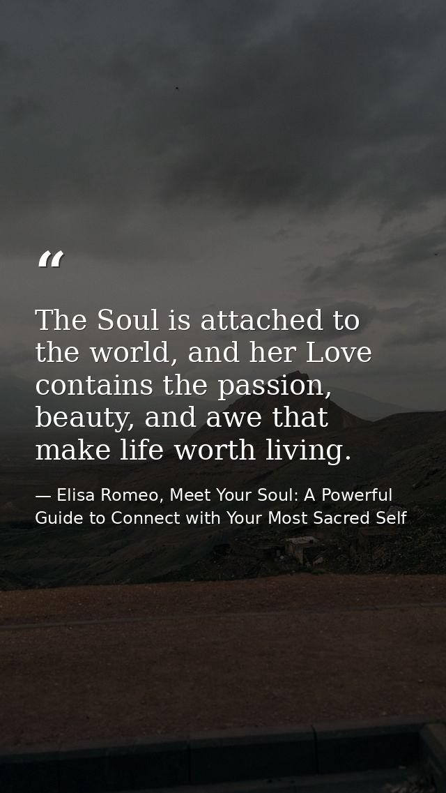 The Soul is attached to the world, and her Love contains the passion, beauty, and awe that make life worth living. — Elisa Romeo, Meet Your Soul: A Powerful Guide to Connect with Your Most Sacred Self