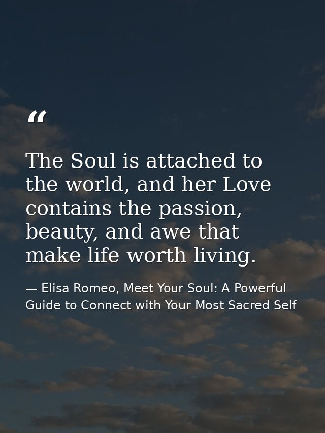 The Soul is attached to the world, and her Love contains the passion, beauty, and awe that make life worth living. — Elisa Romeo, Meet Your Soul: A Powerful Guide to Connect with Your Most Sacred Self