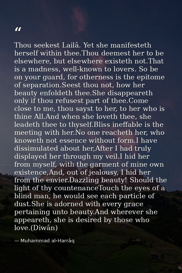 Thou seekest Lailâ. Yet she manifesteth herself within thee.Thou deemest her to be elsewhere, but elsewhere existeth not — Muhammad al-Harrâq