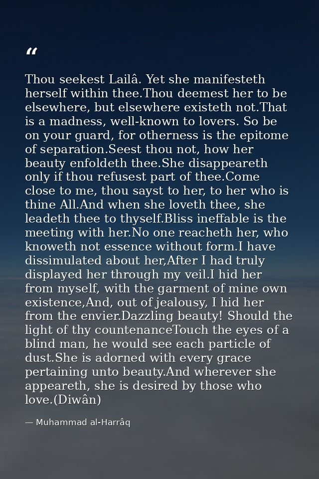 Thou seekest Lailâ. Yet she manifesteth herself within thee.Thou deemest her to be elsewhere, but elsewhere existeth not — Muhammad al-Harrâq