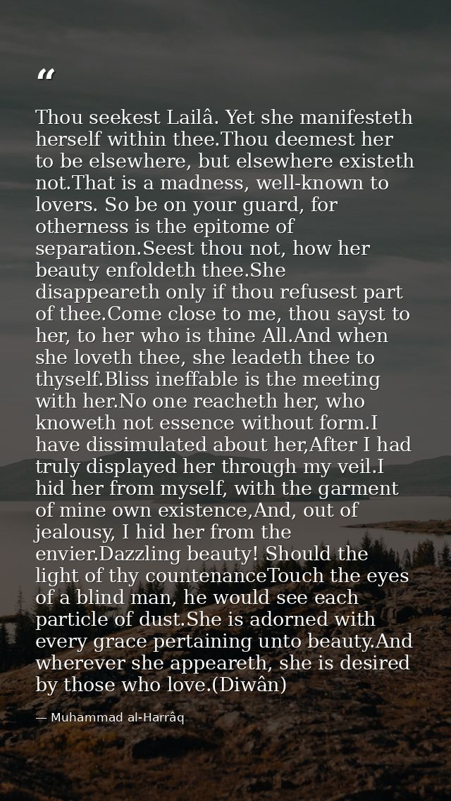 Thou seekest Lailâ. Yet she manifesteth herself within thee.Thou deemest her to be elsewhere, but elsewhere existeth not — Muhammad al-Harrâq