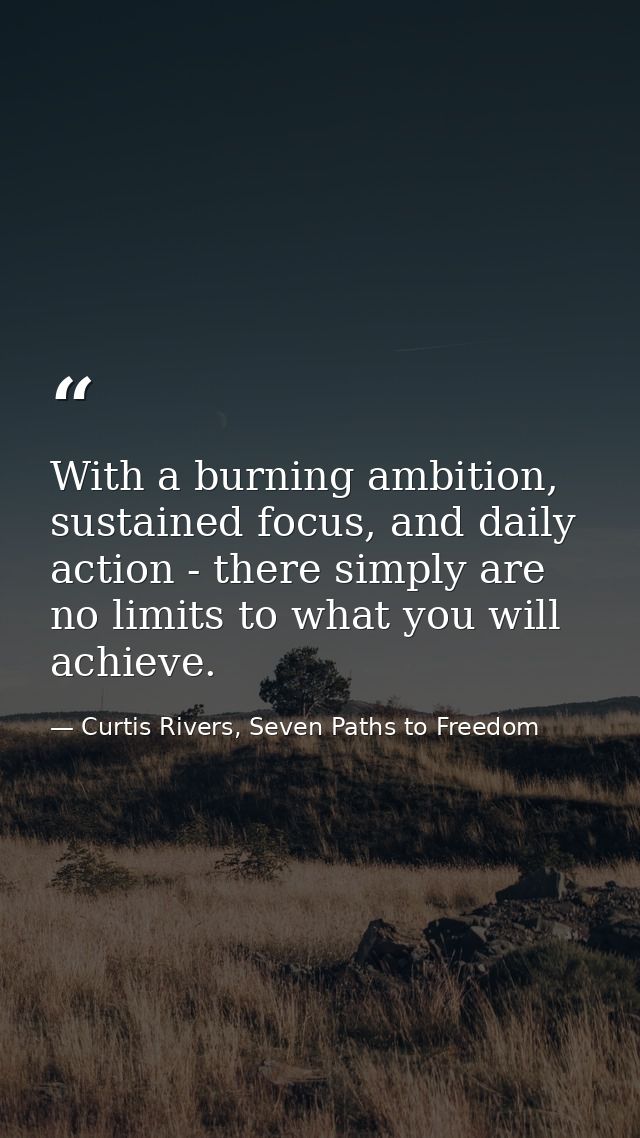 With a burning ambition, sustained focus, and daily action - there simply are no limits to what you will achieve. — Curtis Rivers, Seven Paths to Freedom