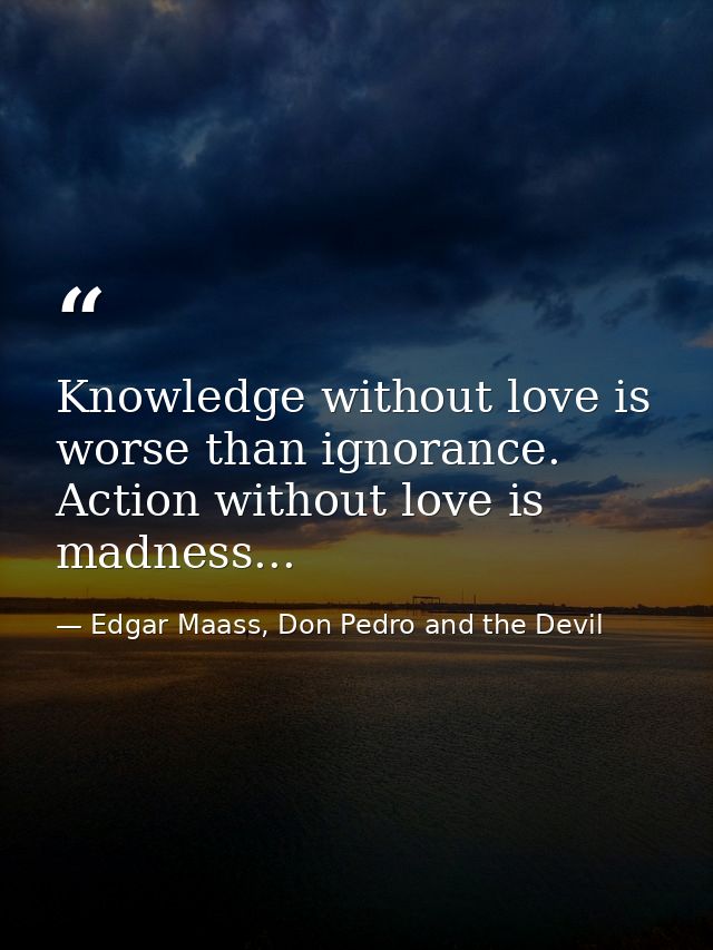 Knowledge without love is worse than ignorance. Action without love is madness... — Edgar Maass, Don Pedro and the Devil