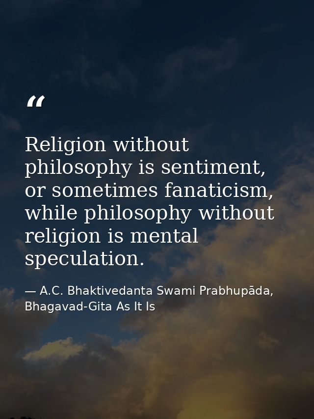 Religion without philosophy is sentiment, or sometimes fanaticism, while philosophy without religion is mental speculati — A.C. Bhaktivedanta Swami Prabhupāda, Bhagavad-Gita As It Is