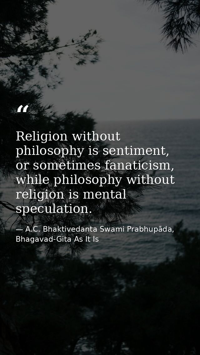 Religion without philosophy is sentiment, or sometimes fanaticism, while philosophy without religion is mental speculati — A.C. Bhaktivedanta Swami Prabhupāda, Bhagavad-Gita As It Is