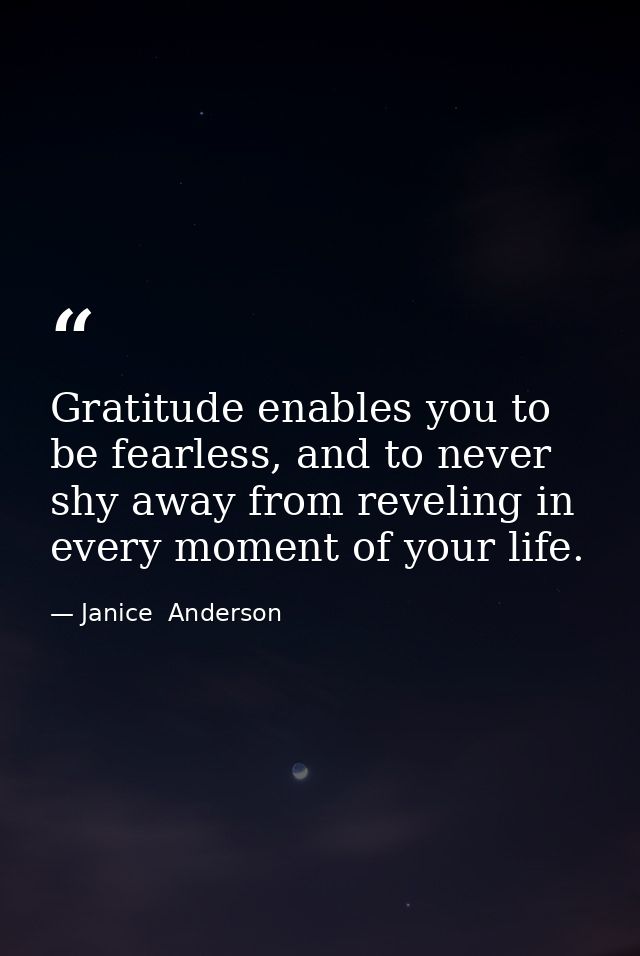 Gratitude enables you to be fearless, and to never shy away from reveling in every moment of your life. — Janice  Anderson