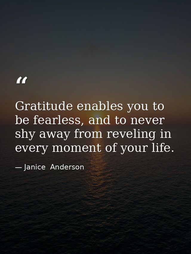 Gratitude enables you to be fearless, and to never shy away from reveling in every moment of your life. — Janice  Anderson