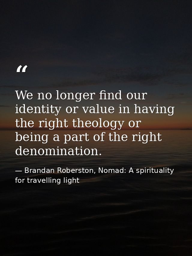 We no longer find our identity or value in having the right theology or being a part of the right denomination. — Brandan Roberston, Nomad: A spirituality for travelling light