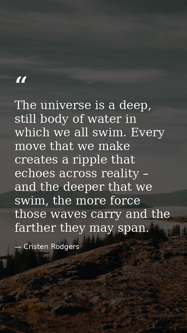 The universe is a deep, still body of water in which we all swim. Every move that we make creates a ripple that echoes a — Cristen Rodgers