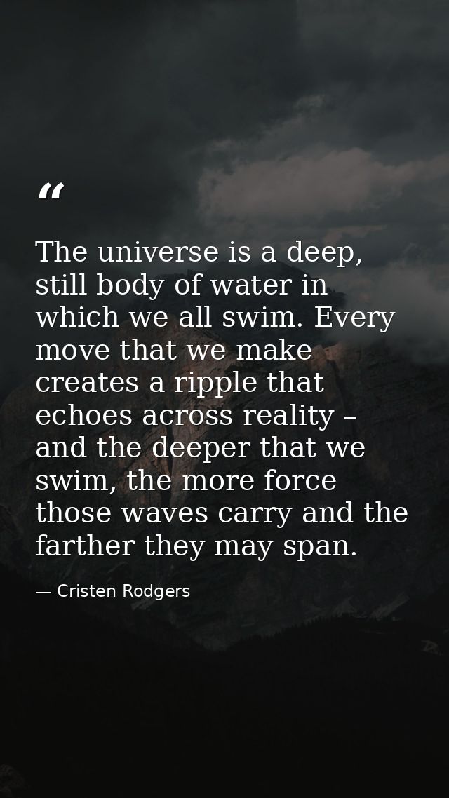 The universe is a deep, still body of water in which we all swim. Every move that we make creates a ripple that echoes a — Cristen Rodgers