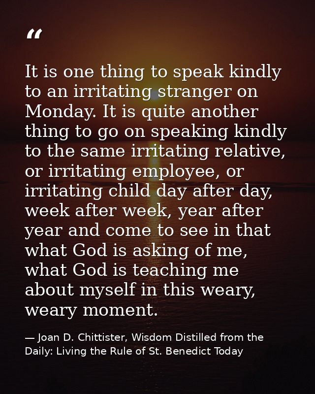 It is one thing to speak kindly to an irritating stranger on Monday. It is quite another thing to go on speaking kindly  — Joan D. Chittister, Wisdom Distilled from the Daily: Living the Rule of St. Benedict Today