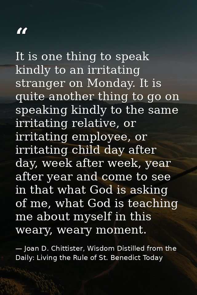 It is one thing to speak kindly to an irritating stranger on Monday. It is quite another thing to go on speaking kindly  — Joan D. Chittister, Wisdom Distilled from the Daily: Living the Rule of St. Benedict Today