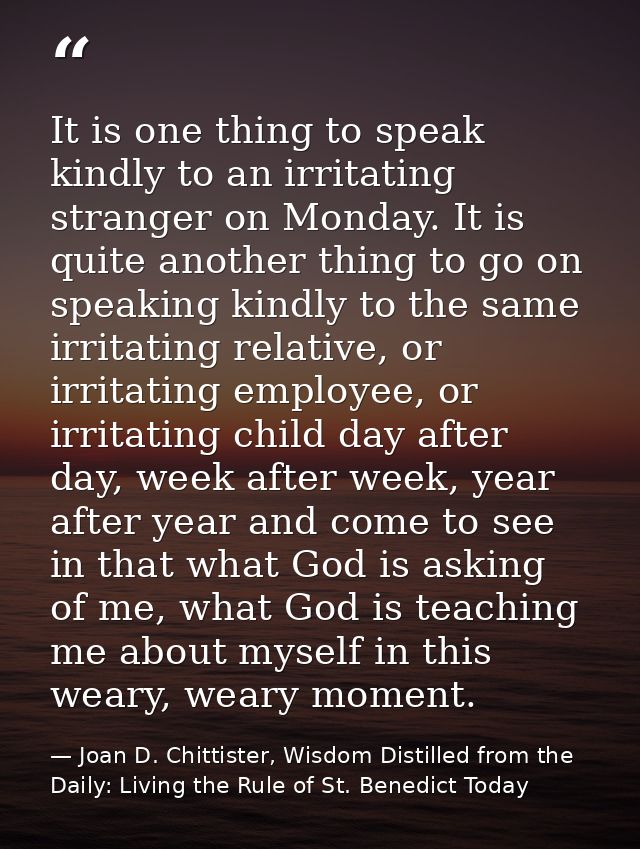 It is one thing to speak kindly to an irritating stranger on Monday. It is quite another thing to go on speaking kindly  — Joan D. Chittister, Wisdom Distilled from the Daily: Living the Rule of St. Benedict Today
