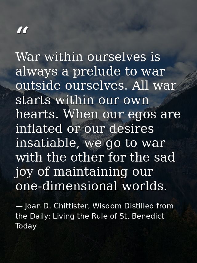 War within ourselves is always a prelude to war outside ourselves. All war starts within our own hearts. When our egos a — Joan D. Chittister, Wisdom Distilled from the Daily: Living the Rule of St. Benedict Today