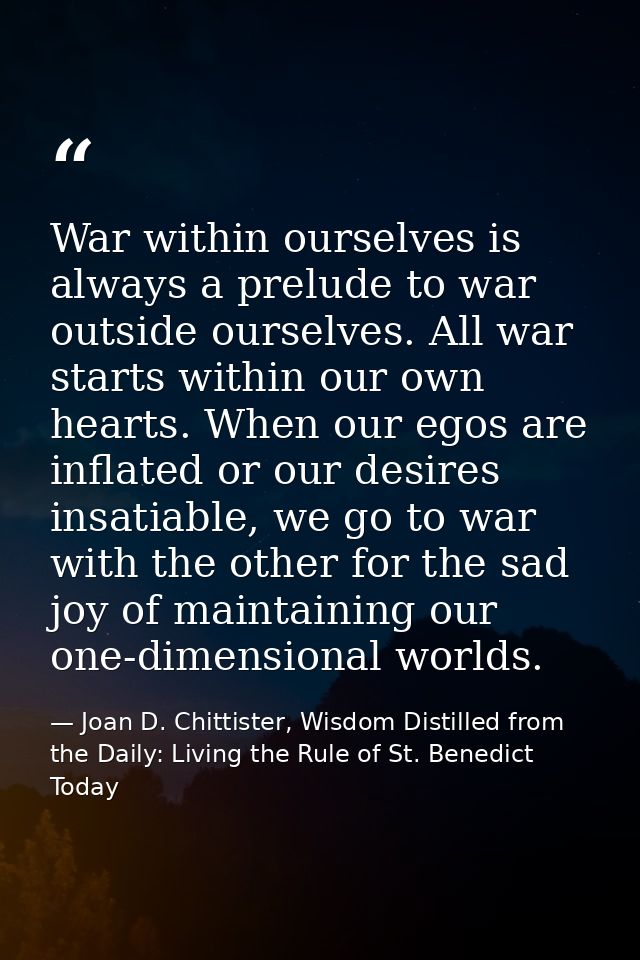 War within ourselves is always a prelude to war outside ourselves. All war starts within our own hearts. When our egos a — Joan D. Chittister, Wisdom Distilled from the Daily: Living the Rule of St. Benedict Today
