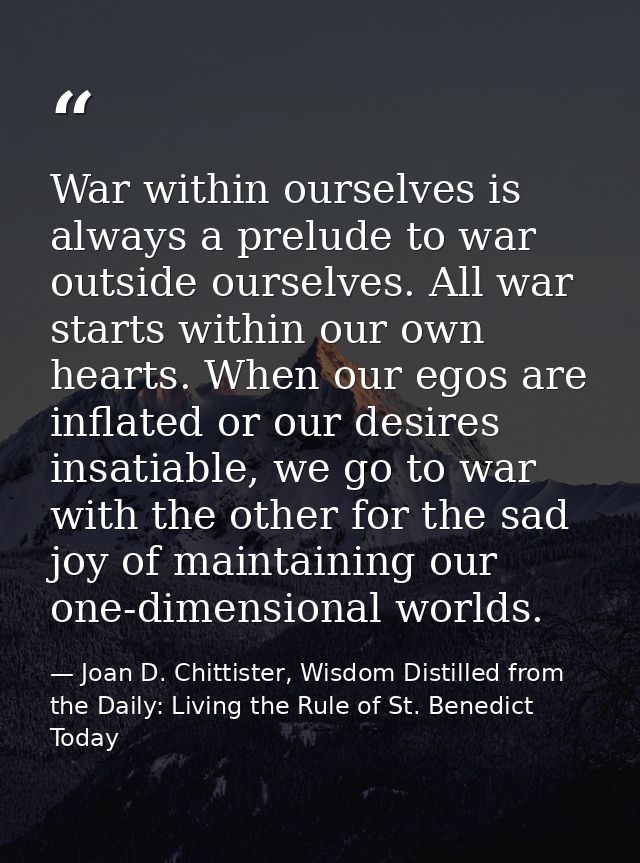 War within ourselves is always a prelude to war outside ourselves. All war starts within our own hearts. When our egos a — Joan D. Chittister, Wisdom Distilled from the Daily: Living the Rule of St. Benedict Today