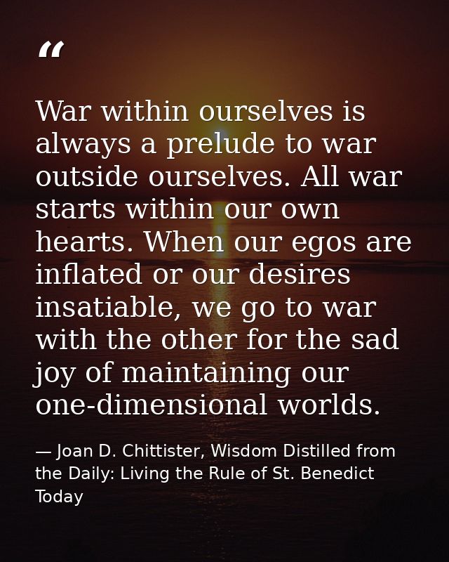 War within ourselves is always a prelude to war outside ourselves. All war starts within our own hearts. When our egos a — Joan D. Chittister, Wisdom Distilled from the Daily: Living the Rule of St. Benedict Today