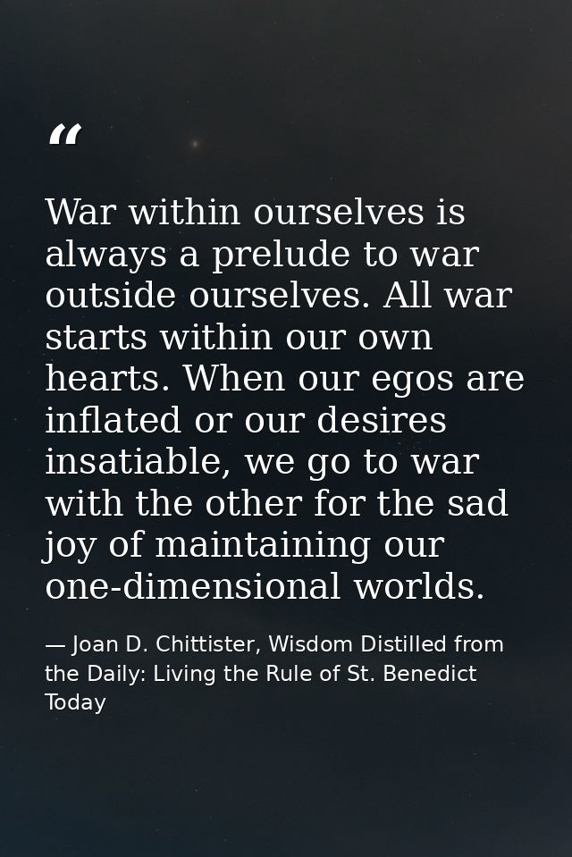 War within ourselves is always a prelude to war outside ourselves. All war starts within our own hearts. When our egos a — Joan D. Chittister, Wisdom Distilled from the Daily: Living the Rule of St. Benedict Today