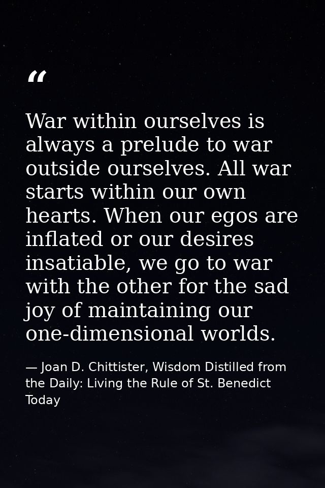 War within ourselves is always a prelude to war outside ourselves. All war starts within our own hearts. When our egos a — Joan D. Chittister, Wisdom Distilled from the Daily: Living the Rule of St. Benedict Today