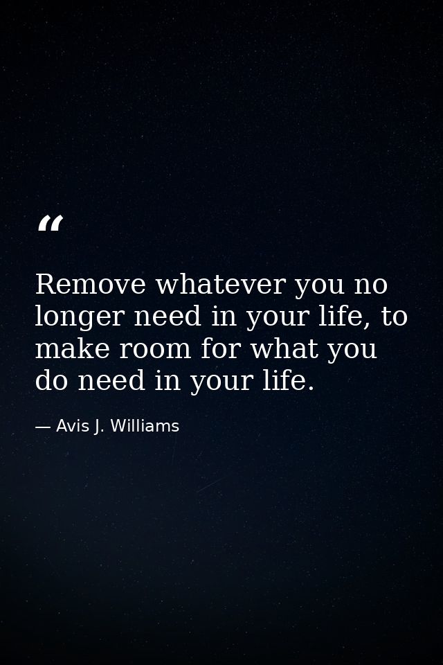 Remove whatever you no longer need in your life, to make room for what you do need in your life. — Avis J. Williams
