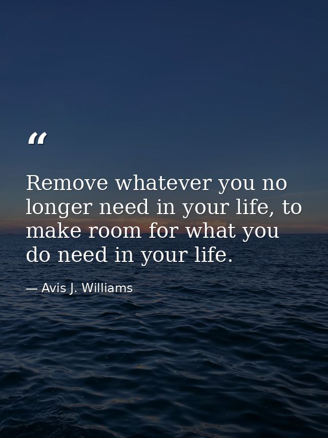 Remove whatever you no longer need in your life, to make room for what you do need in your life. — Avis J. Williams