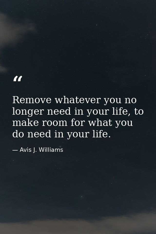 Remove whatever you no longer need in your life, to make room for what you do need in your life. — Avis J. Williams