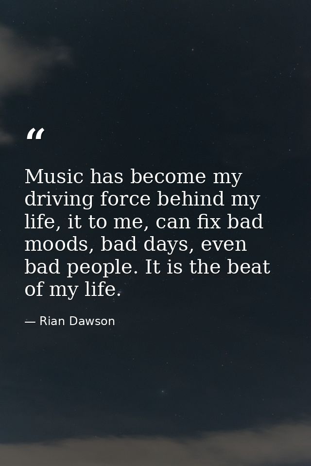 Music has become my driving force behind my life, it to me, can fix bad moods, bad days, even bad people. It is the beat — Rian Dawson