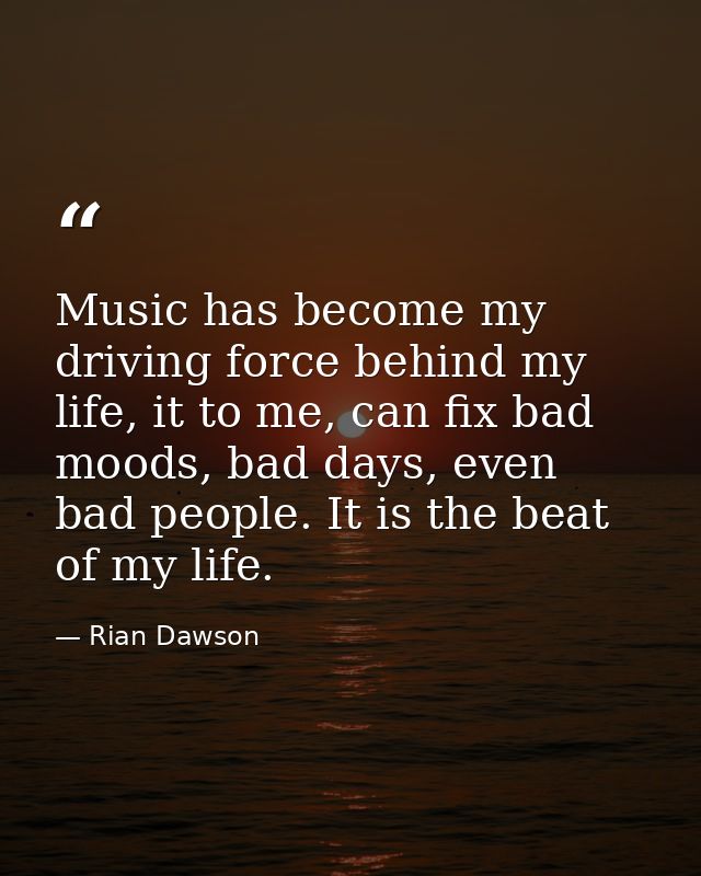 Music has become my driving force behind my life, it to me, can fix bad moods, bad days, even bad people. It is the beat — Rian Dawson