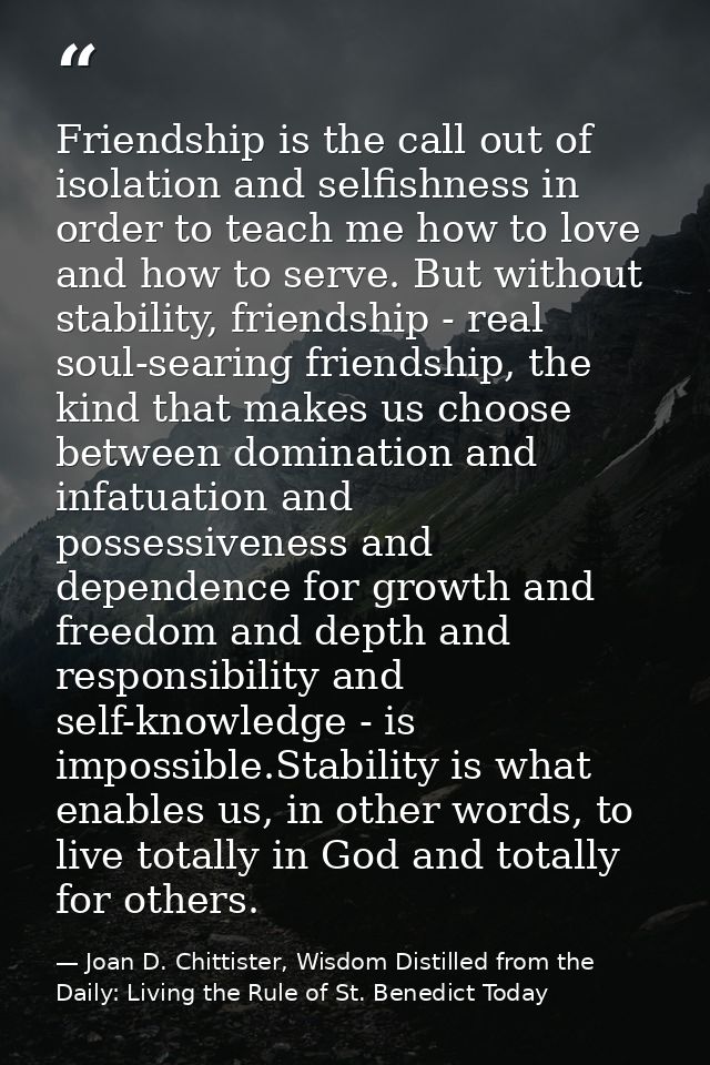 Friendship is the call out of isolation and selfishness in order to teach me how to love and how to serve. But without s — Joan D. Chittister, Wisdom Distilled from the Daily: Living the Rule of St. Benedict Today