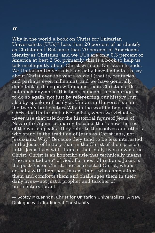 Why in the world a book on Christ for Unitarian Universalists (UUs)? Less than 20 percent of us identify as Christians.1 — Scotty McLennan, Christ for Unitarian Universalists: A New Dialogue with Traditional Christianity