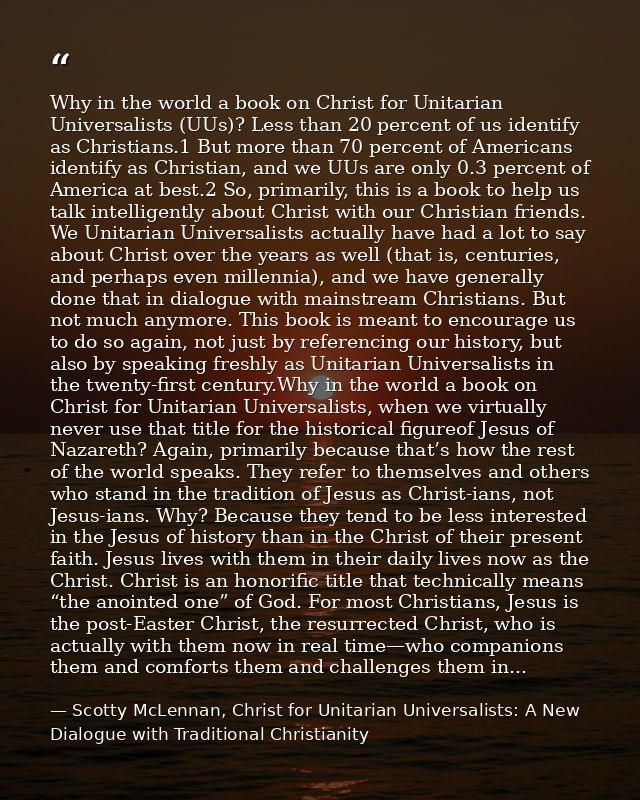 Why in the world a book on Christ for Unitarian Universalists (UUs)? Less than 20 percent of us identify as Christians.1 — Scotty McLennan, Christ for Unitarian Universalists: A New Dialogue with Traditional Christianity