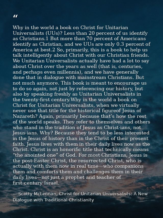 Why in the world a book on Christ for Unitarian Universalists (UUs)? Less than 20 percent of us identify as Christians.1 — Scotty McLennan, Christ for Unitarian Universalists: A New Dialogue with Traditional Christianity