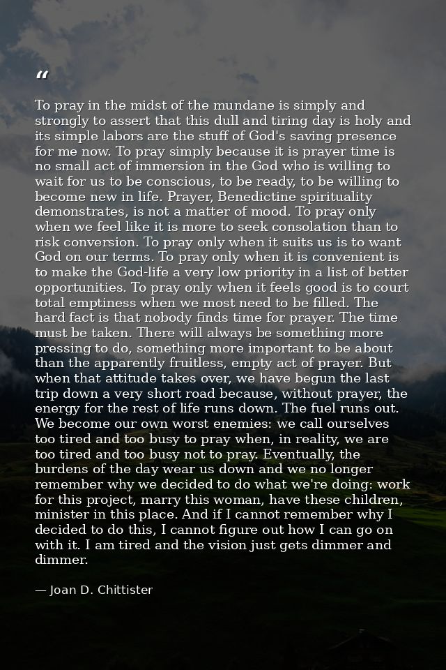 To pray in the midst of the mundane is simply and strongly to assert that this dull and tiring day is holy and its simpl — Joan D. Chittister