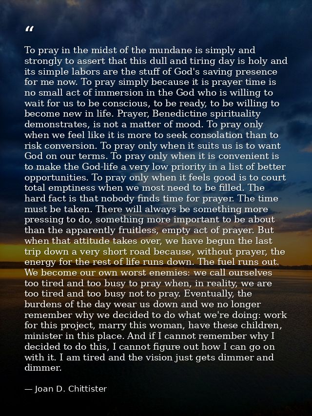 To pray in the midst of the mundane is simply and strongly to assert that this dull and tiring day is holy and its simpl — Joan D. Chittister