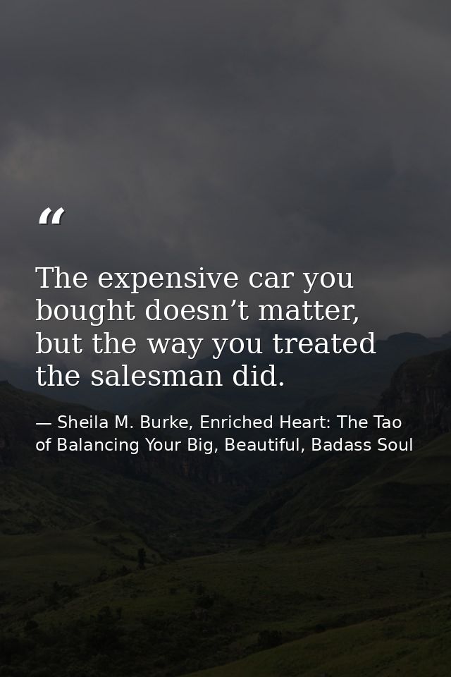 The expensive car you bought doesn’t matter, but the way you treated the salesman did. — Sheila M. Burke, Enriched Heart: The Tao of Balancing Your Big, Beautiful, Badass Soul