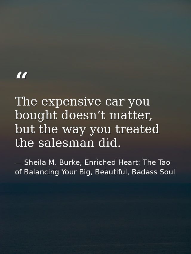 The expensive car you bought doesn’t matter, but the way you treated the salesman did. — Sheila M. Burke, Enriched Heart: The Tao of Balancing Your Big, Beautiful, Badass Soul