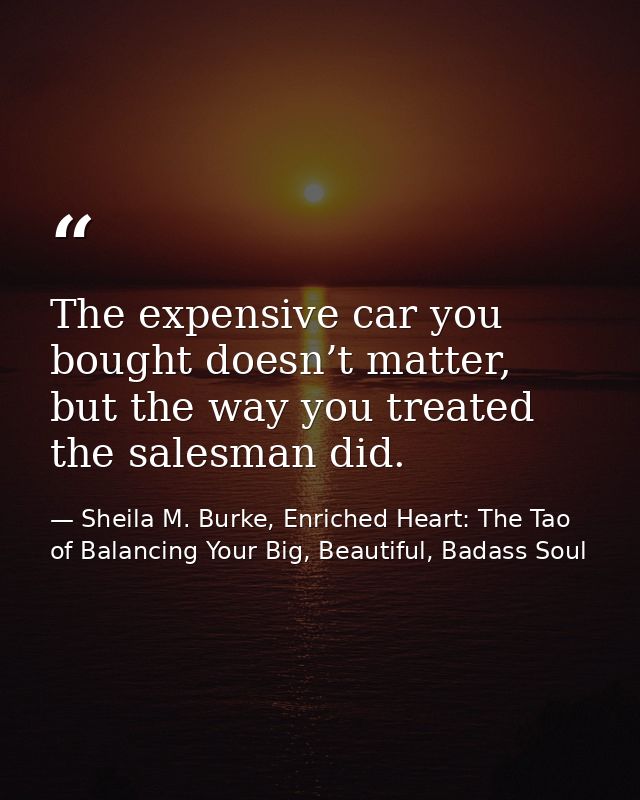 The expensive car you bought doesn’t matter, but the way you treated the salesman did. — Sheila M. Burke, Enriched Heart: The Tao of Balancing Your Big, Beautiful, Badass Soul