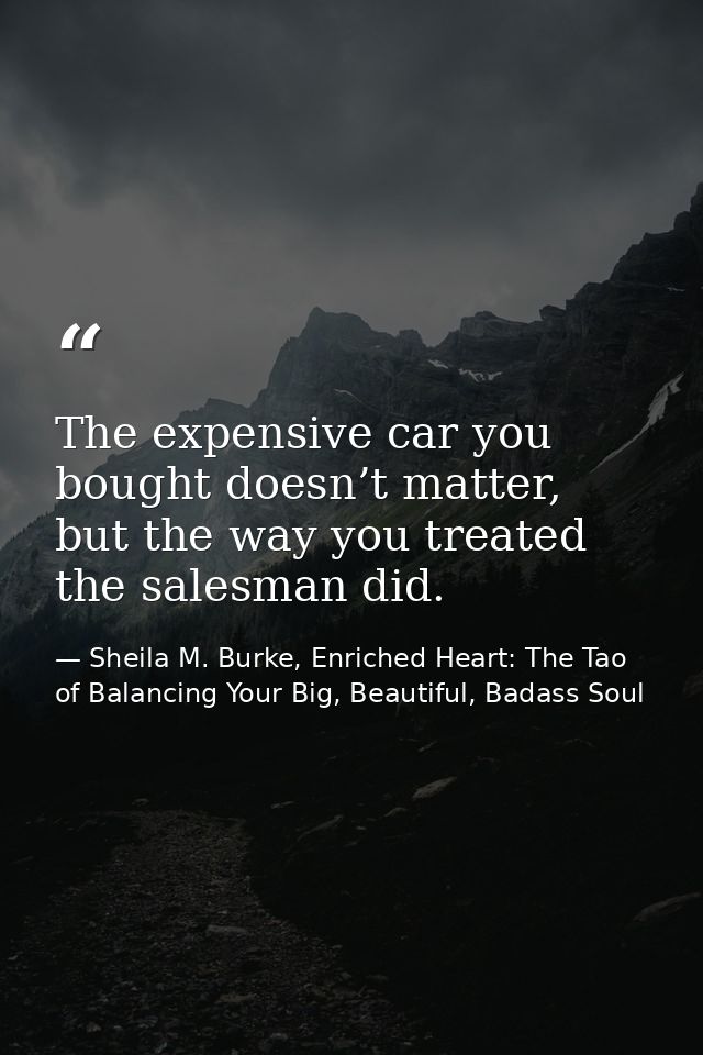 The expensive car you bought doesn’t matter, but the way you treated the salesman did. — Sheila M. Burke, Enriched Heart: The Tao of Balancing Your Big, Beautiful, Badass Soul