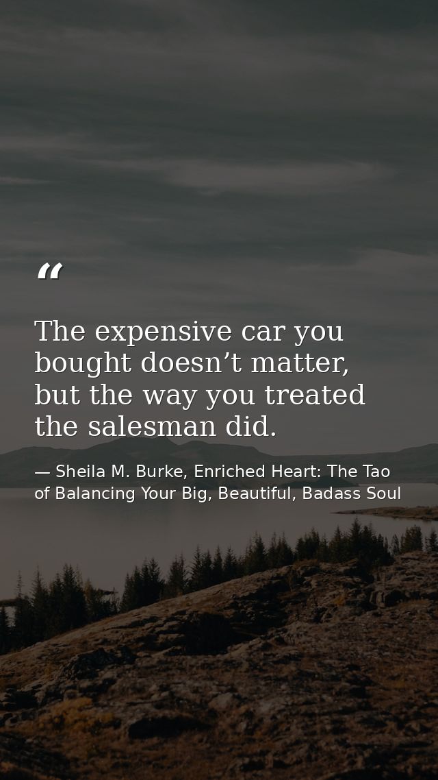 The expensive car you bought doesn’t matter, but the way you treated the salesman did. — Sheila M. Burke, Enriched Heart: The Tao of Balancing Your Big, Beautiful, Badass Soul
