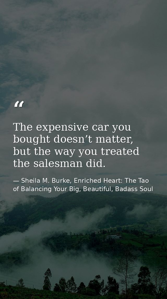 The expensive car you bought doesn’t matter, but the way you treated the salesman did. — Sheila M. Burke, Enriched Heart: The Tao of Balancing Your Big, Beautiful, Badass Soul