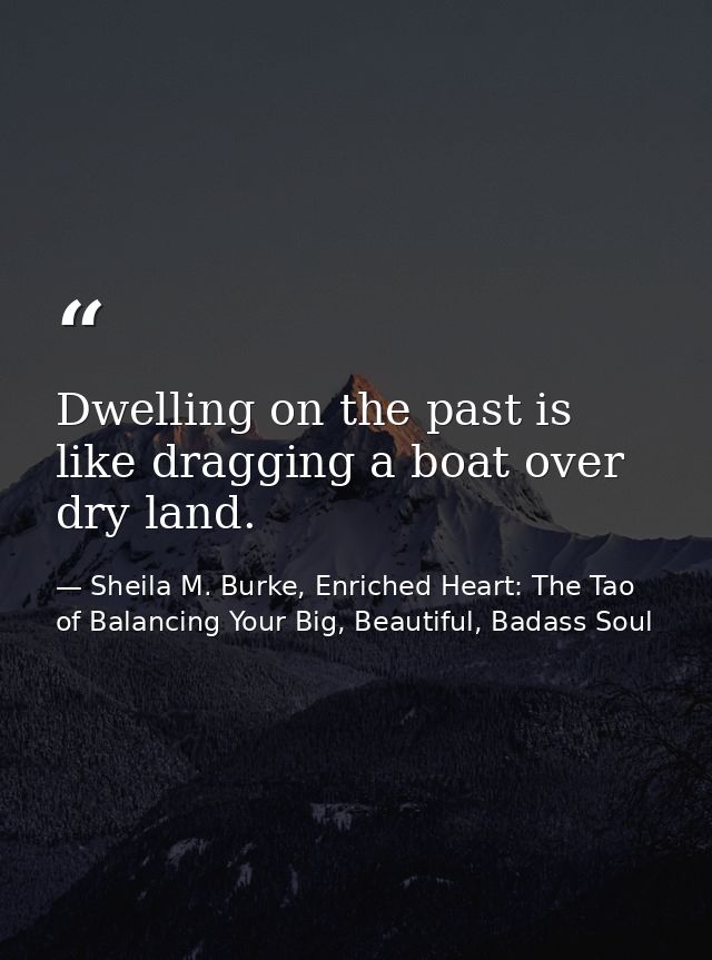 Dwelling on the past is like dragging a boat over dry land. — Sheila M. Burke, Enriched Heart: The Tao of Balancing Your Big, Beautiful, Badass Soul