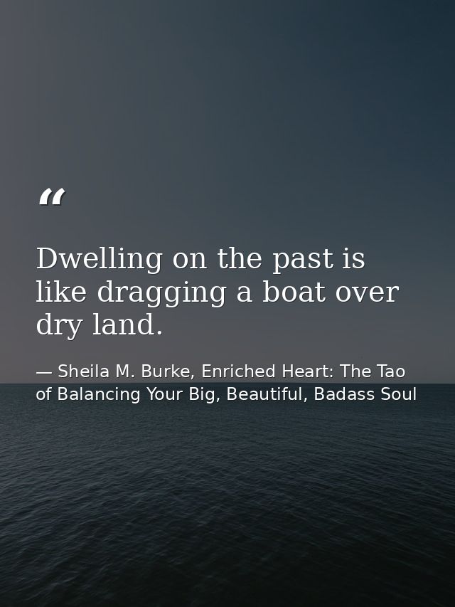 Dwelling on the past is like dragging a boat over dry land. — Sheila M. Burke, Enriched Heart: The Tao of Balancing Your Big, Beautiful, Badass Soul