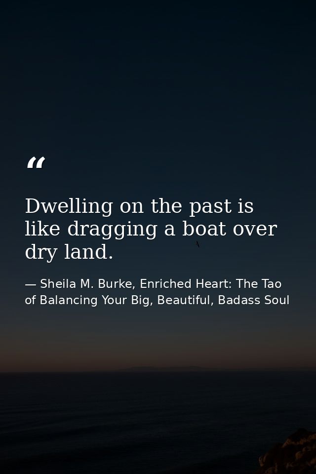 Dwelling on the past is like dragging a boat over dry land. — Sheila M. Burke, Enriched Heart: The Tao of Balancing Your Big, Beautiful, Badass Soul