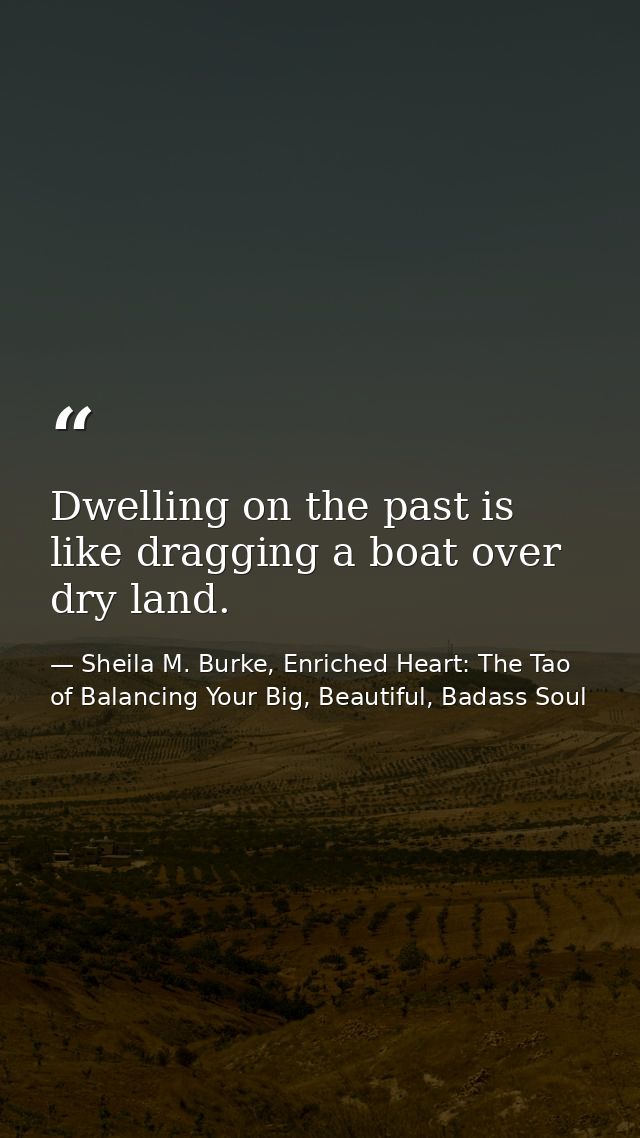 Dwelling on the past is like dragging a boat over dry land. — Sheila M. Burke, Enriched Heart: The Tao of Balancing Your Big, Beautiful, Badass Soul