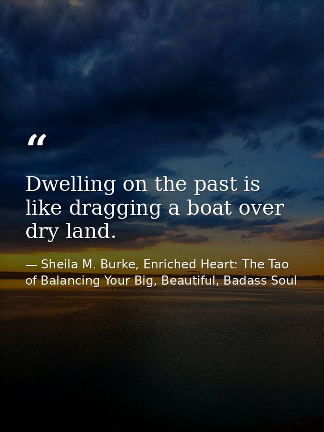 Dwelling on the past is like dragging a boat over dry land. — Sheila M. Burke, Enriched Heart: The Tao of Balancing Your Big, Beautiful, Badass Soul