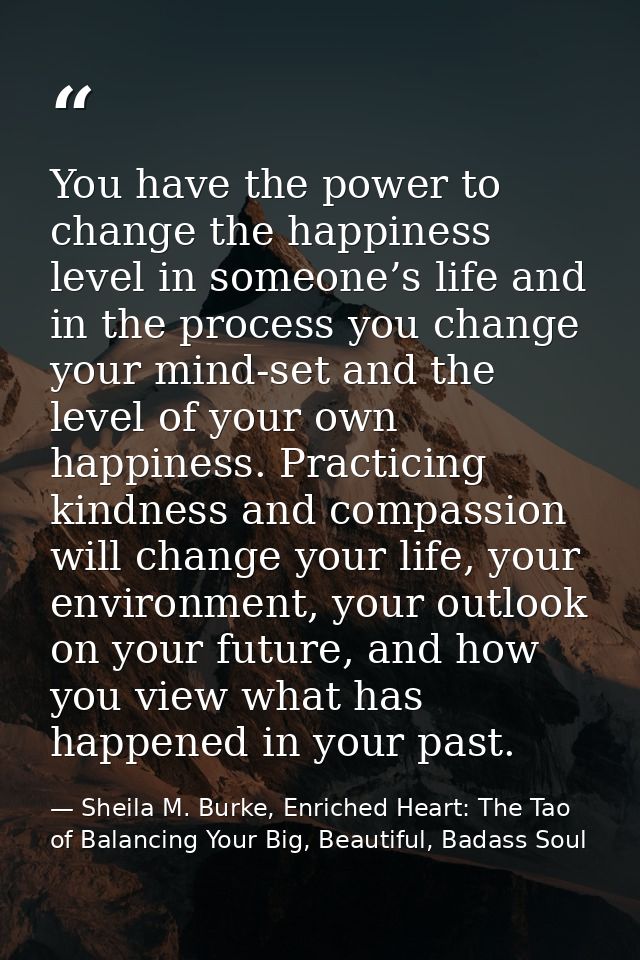 You have the power to change the happiness level in someone’s life and in the process you change your mind-set and the l — Sheila M. Burke, Enriched Heart: The Tao of Balancing Your Big, Beautiful, Badass Soul