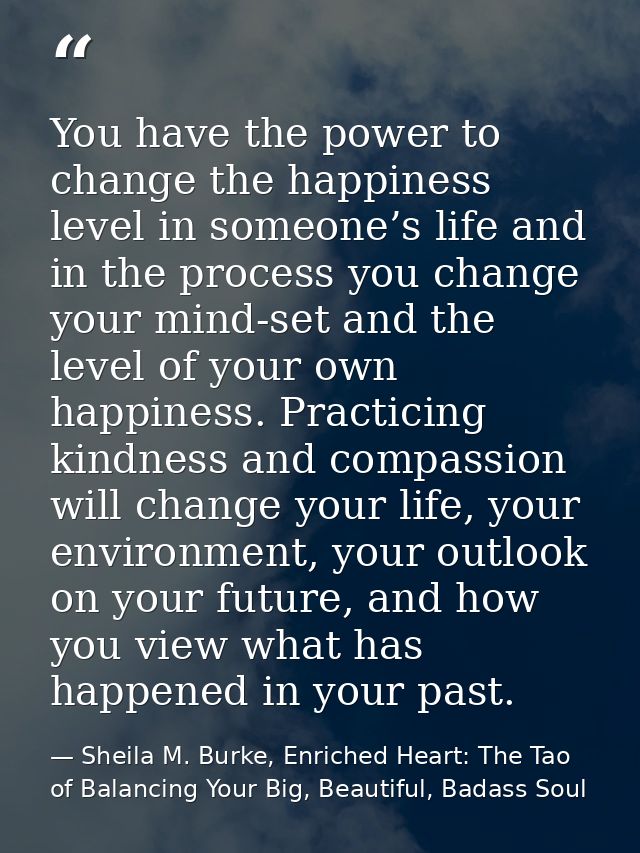 You have the power to change the happiness level in someone’s life and in the process you change your mind-set and the l — Sheila M. Burke, Enriched Heart: The Tao of Balancing Your Big, Beautiful, Badass Soul