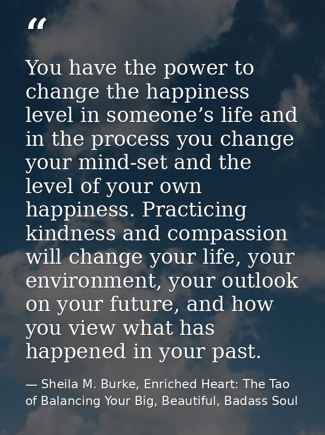 You have the power to change the happiness level in someone’s life and in the process you change your mind-set and the l — Sheila M. Burke, Enriched Heart: The Tao of Balancing Your Big, Beautiful, Badass Soul