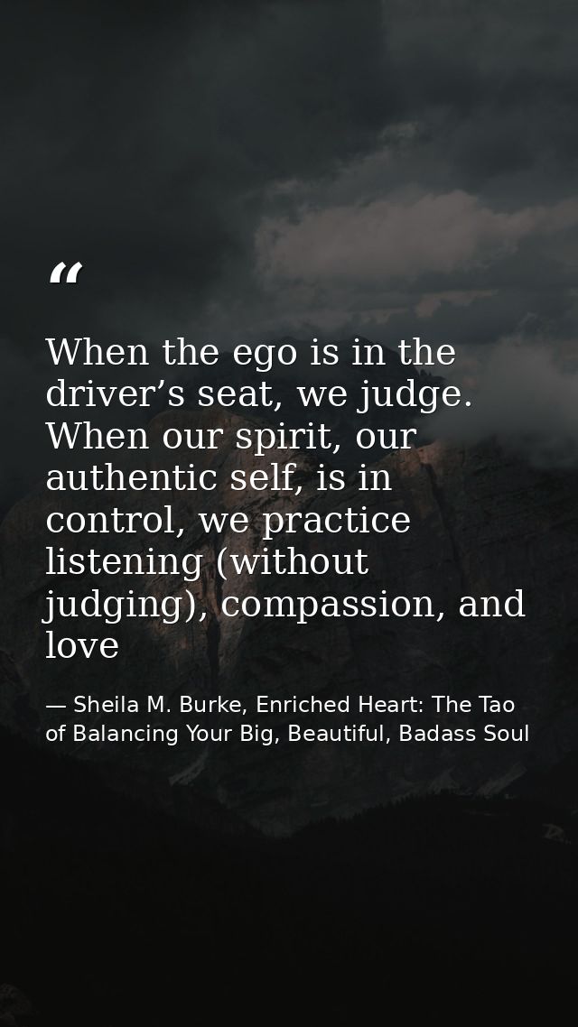 When the ego is in the driver’s seat, we judge. When our spirit, our authentic self, is in control, we practice listenin — Sheila M. Burke, Enriched Heart: The Tao of Balancing Your Big, Beautiful, Badass Soul