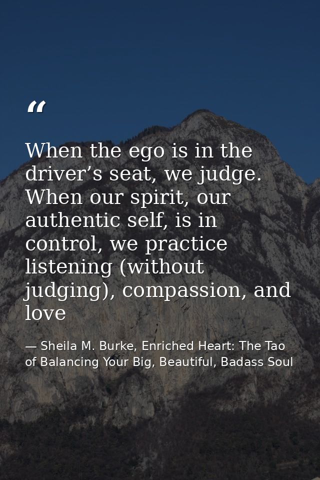When the ego is in the driver’s seat, we judge. When our spirit, our authentic self, is in control, we practice listenin — Sheila M. Burke, Enriched Heart: The Tao of Balancing Your Big, Beautiful, Badass Soul